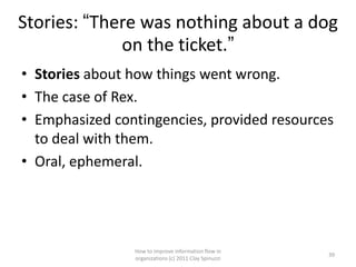 Stories: “There was nothing about a dog
             on the ticket.”
• Stories about how things went wrong.
• The case of Rex.
• Emphasized contingencies, provided resources
  to deal with them.
• Oral, ephemeral.




                How to improve information flow in
                                                       39
                organizations (c) 2011 Clay Spinuzzi
 