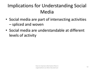 Implications for Understanding Social
                 Media
• Social media are part of intersecting activities
  – spliced and woven
• Social media are understandable at different
  levels of activity




                  How to improve information flow in
                                                         52
                  organizations (c) 2011 Clay Spinuzzi
 