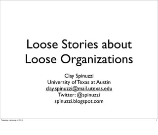 Loose Stories about
                           Loose Organizations
                                       Clay Spinuzzi
                               University of Texas at Austin
                              clay.spinuzzi@mail.utexas.edu
                                     Twitter: @spinuzzi
                                   spinuzzi.blogspot.com


Tuesday, January 4, 2011                                       1
 