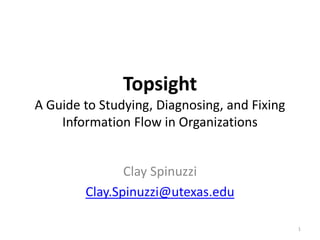 Topsight
A Guide to Studying, Diagnosing, and Fixing
Information Flow in Organizations
Clay Spinuzzi
Clay.Spinuzzi@utexas.edu
1
 
