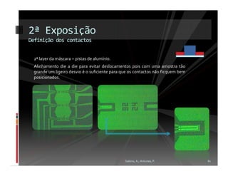 2ª Exposição
Definição dos contactos


 2ª layer da máscara – pistas de alumínio.
 Alinhamento die a die para evitar deslocamentos pois com uma amostra tão
 grande um ligeiro desvio é o suficiente para que os contactos não ficquem bem
 posicionados.




                                               Sabino, A.; Antunes, P.           11
 
