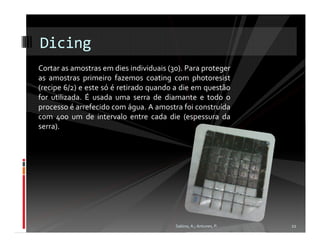 Dicing
Cortar as amostras em dies individuais (30). Para proteger
as amostras primeiro fazemos coating com photoresist
(recipe 6/2) e este só é retirado quando a die em questão
for utilizada. É usada uma serra de diamante e todo o
processo é arrefecido com água. A amostra foi construída
com 400 um de intervalo entre cada die (espessura da
serra).




                                         Sabino, A.; Antunes, P.   22
 
