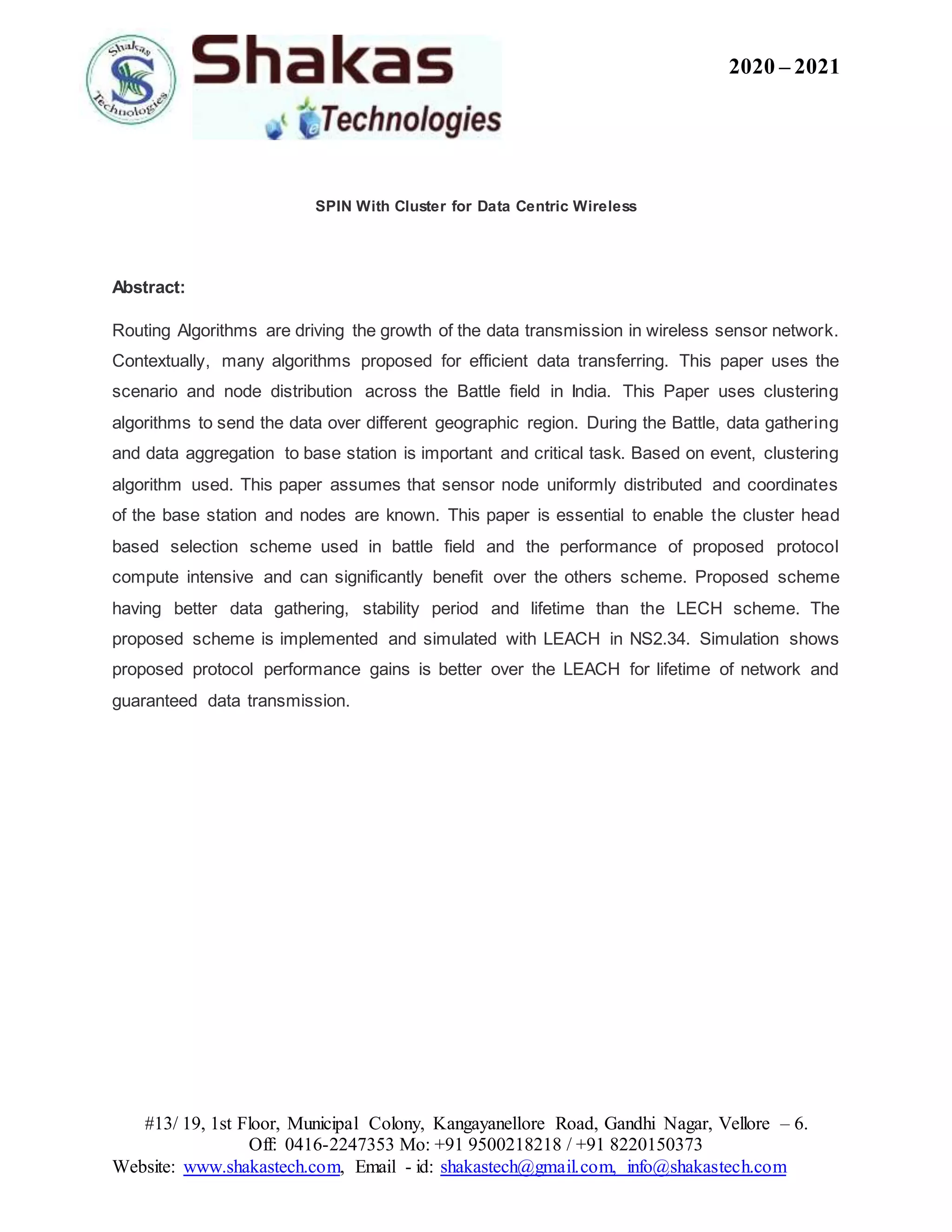 2020 – 2021
#13/ 19, 1st Floor, Municipal Colony, Kangayanellore Road, Gandhi Nagar, Vellore – 6.
Off: 0416-2247353 Mo: +91 9500218218 / +91 8220150373
Website: www.shakastech.com, Email - id: shakastech@gmail.com, info@shakastech.com
SPIN With Cluster for Data Centric Wireless
Abstract:
Routing Algorithms are driving the growth of the data transmission in wireless sensor network.
Contextually, many algorithms proposed for efficient data transferring. This paper uses the
scenario and node distribution across the Battle field in India. This Paper uses clustering
algorithms to send the data over different geographic region. During the Battle, data gathering
and data aggregation to base station is important and critical task. Based on event, clustering
algorithm used. This paper assumes that sensor node uniformly distributed and coordinates
of the base station and nodes are known. This paper is essential to enable the cluster head
based selection scheme used in battle field and the performance of proposed protocol
compute intensive and can significantly benefit over the others scheme. Proposed scheme
having better data gathering, stability period and lifetime than the LECH scheme. The
proposed scheme is implemented and simulated with LEACH in NS2.34. Simulation shows
proposed protocol performance gains is better over the LEACH for lifetime of network and
guaranteed data transmission.
 
