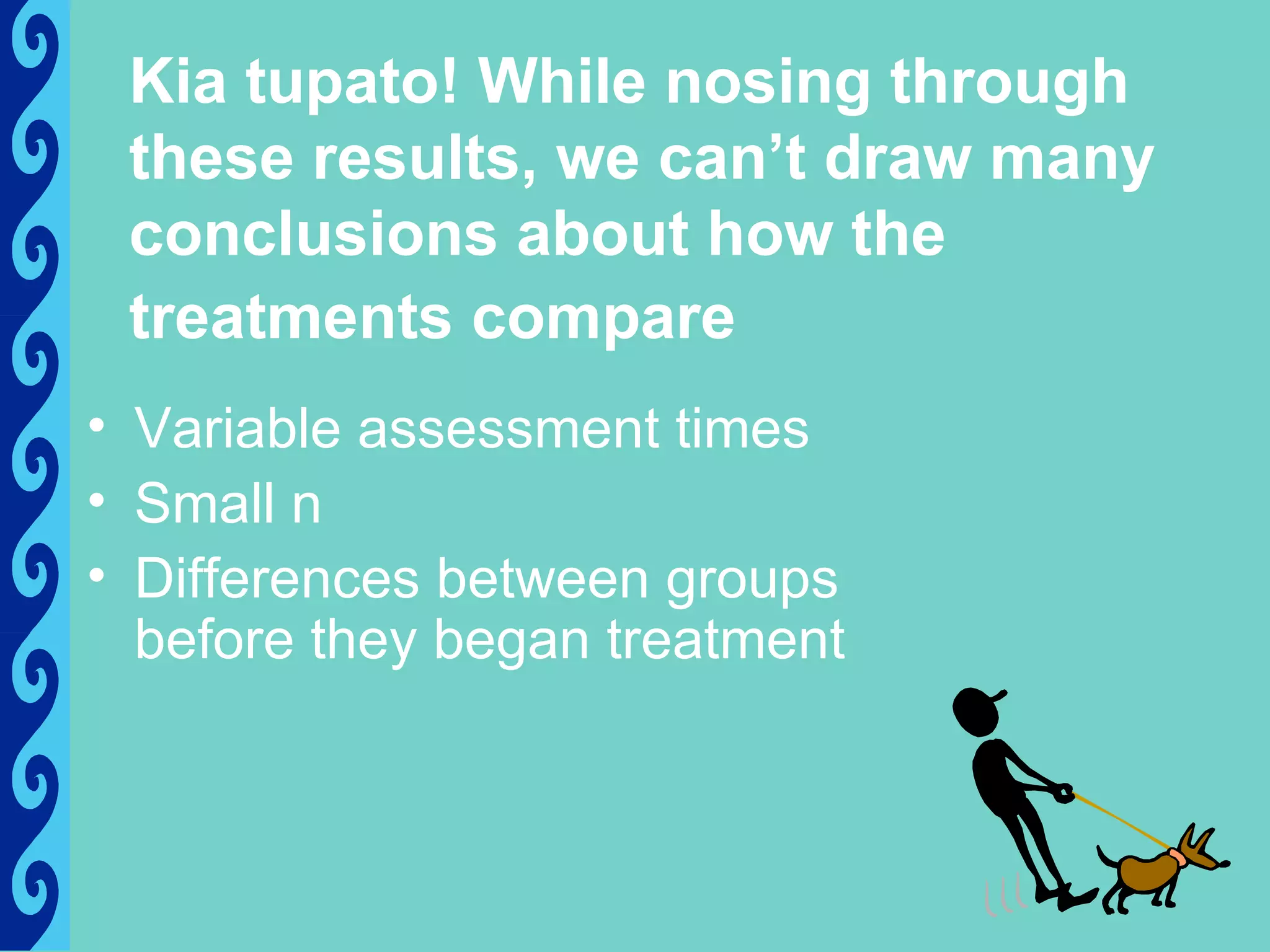 Kia tupato! While nosing through
 these results, we can’t draw many
 conclusions about how the
 treatments compare
• Variable assessment times
• Small n
• Differences between groups
  before they began treatment
 