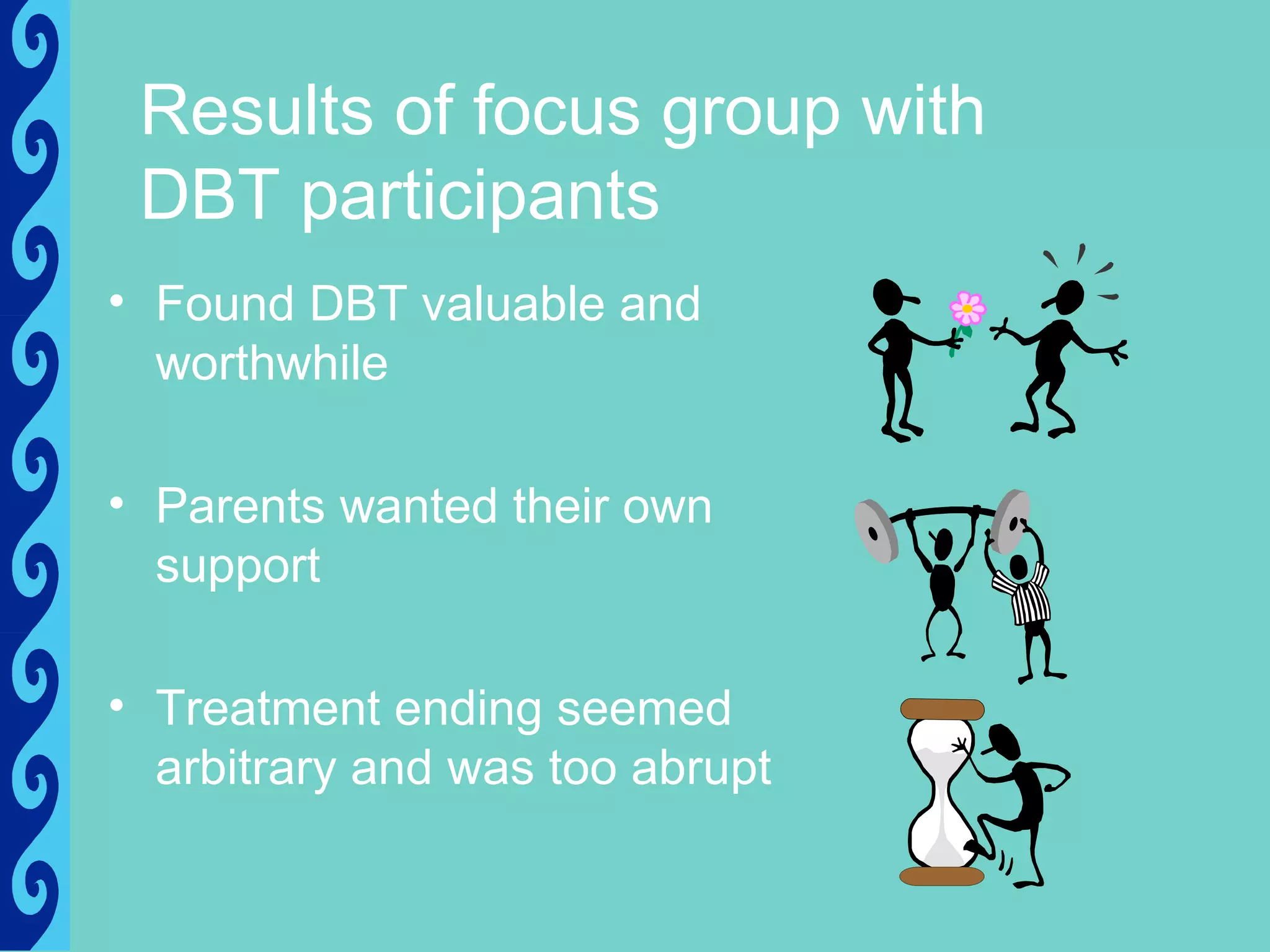 Results of focus group with
 DBT participants
• Found DBT valuable and
  worthwhile

• Parents wanted their own
  support

• Treatment ending seemed
  arbitrary and was too abrupt
 