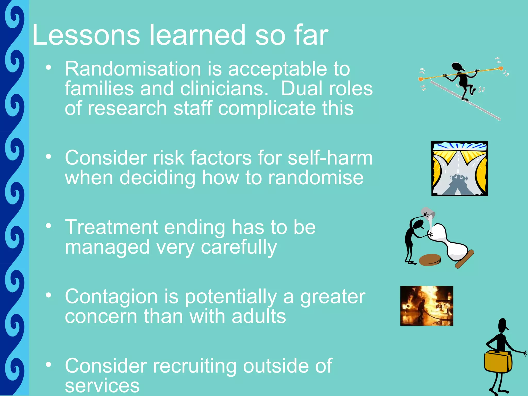 Lessons learned so far
• Randomisation is acceptable to
  families and clinicians. Dual roles
  of research staff complicate this

• Consider risk factors for self-harm
  when deciding how to randomise

• Treatment ending has to be
  managed very carefully

• Contagion is potentially a greater
  concern than with adults

• Consider recruiting outside of
  services
 