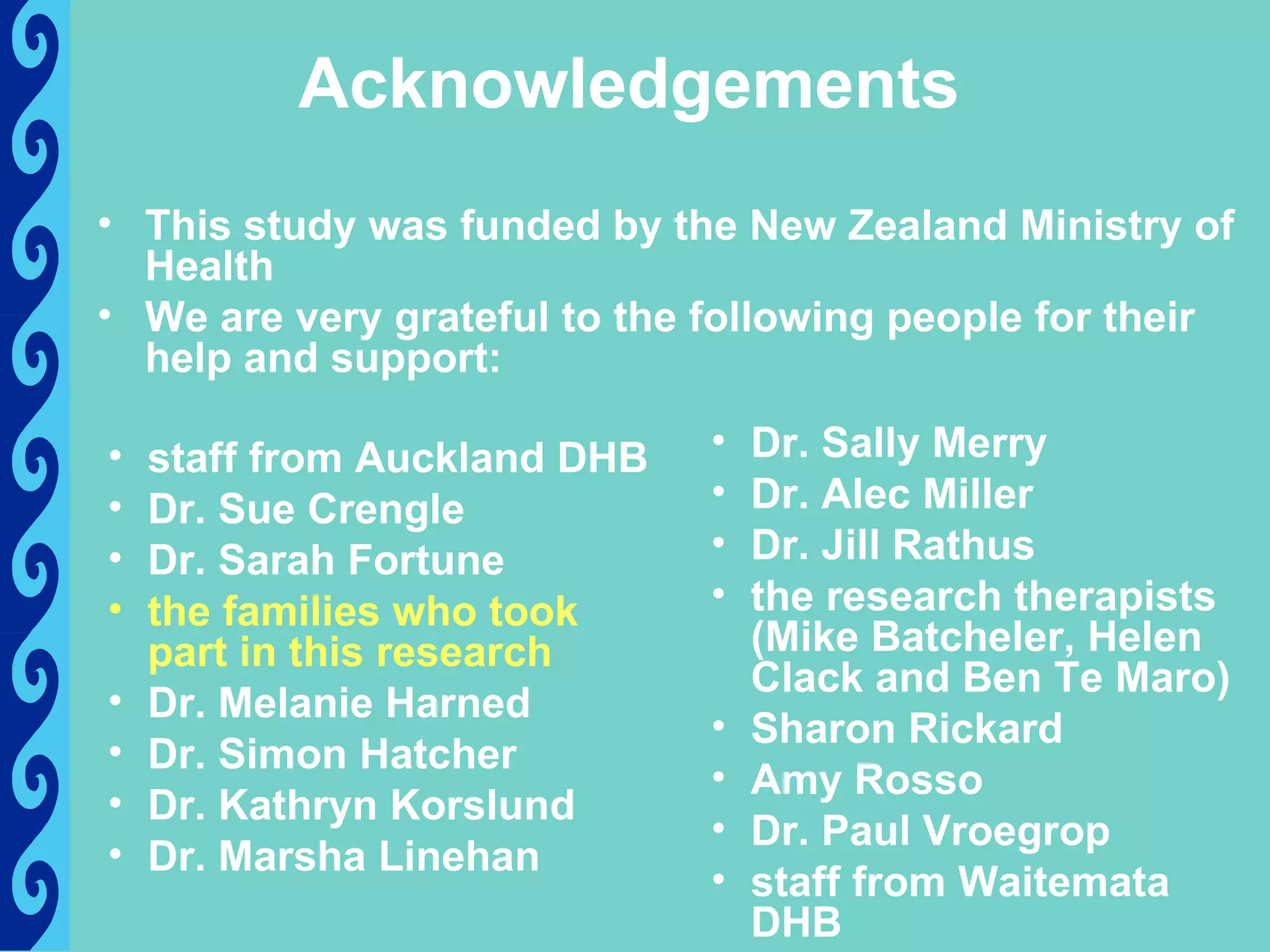 Acknowledgements
• This study was funded by the New Zealand Ministry of
  Health
• We are very grateful to the following people for their
  help and support:

•   staff from Auckland DHB   •   Dr. Sally Merry
•   Dr. Sue Crengle           •   Dr. Alec Miller
•   Dr. Sarah Fortune         •   Dr. Jill Rathus
•   the families who took     •   the research therapists
    part in this research         (Mike Batcheler, Helen
                                  Clack and Ben Te Maro)
•   Dr. Melanie Harned
                              •   Sharon Rickard
•   Dr. Simon Hatcher
                              •   Amy Rosso
•   Dr. Kathryn Korslund
                              •   Dr. Paul Vroegrop
•   Dr. Marsha Linehan
                              •   staff from Waitemata
                                  DHB
 