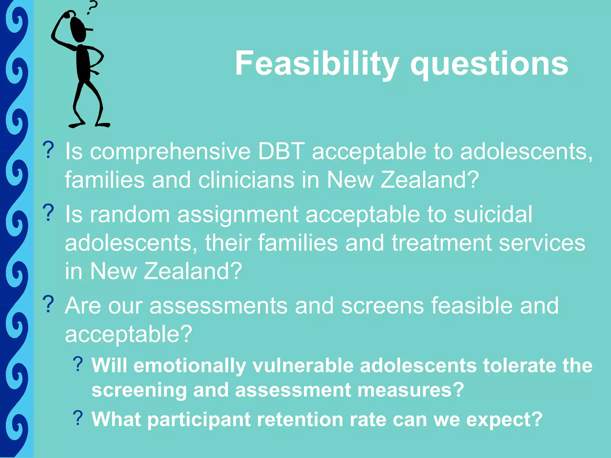 Feasibility questions

? Is comprehensive DBT acceptable to adolescents,
  families and clinicians in New Zealand?
? Is random assignment acceptable to suicidal
  adolescents, their families and treatment services
  in New Zealand?
? Are our assessments and screens feasible and
  acceptable?
  ? Will emotionally vulnerable adolescents tolerate the
    screening and assessment measures?
  ? What participant retention rate can we expect?
 