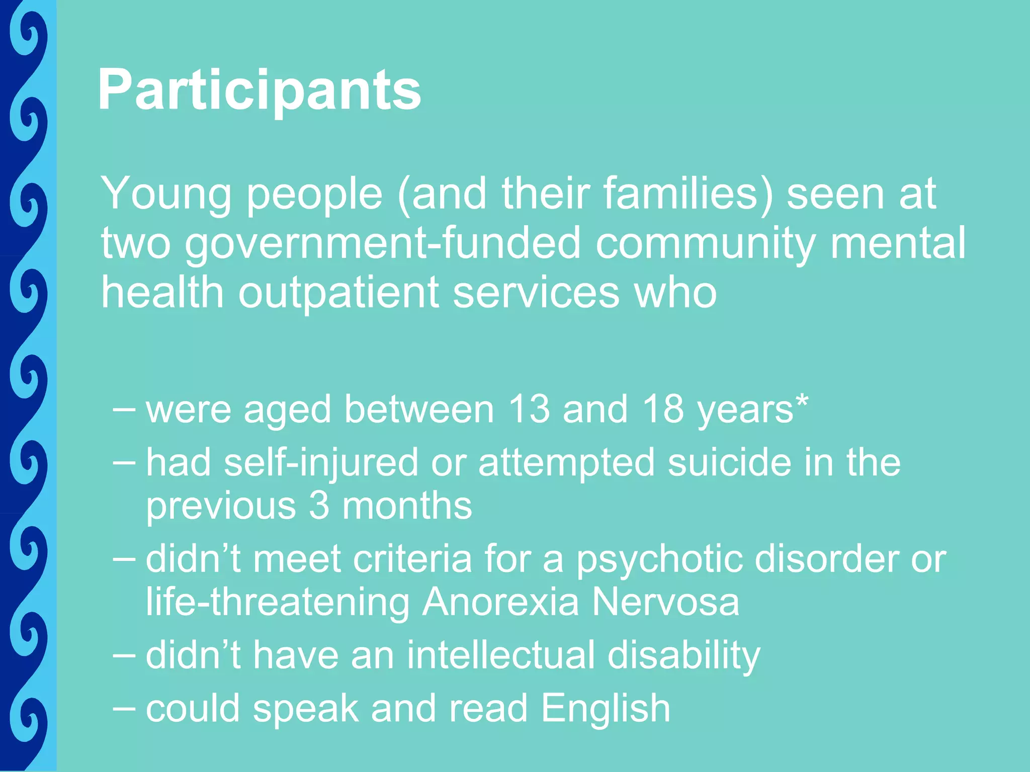Participants
Young people (and their families) seen at
two government-funded community mental
health outpatient services who

– were aged between 13 and 18 years*
– had self-injured or attempted suicide in the
  previous 3 months
– didn’t meet criteria for a psychotic disorder or
  life-threatening Anorexia Nervosa
– didn’t have an intellectual disability
– could speak and read English
 