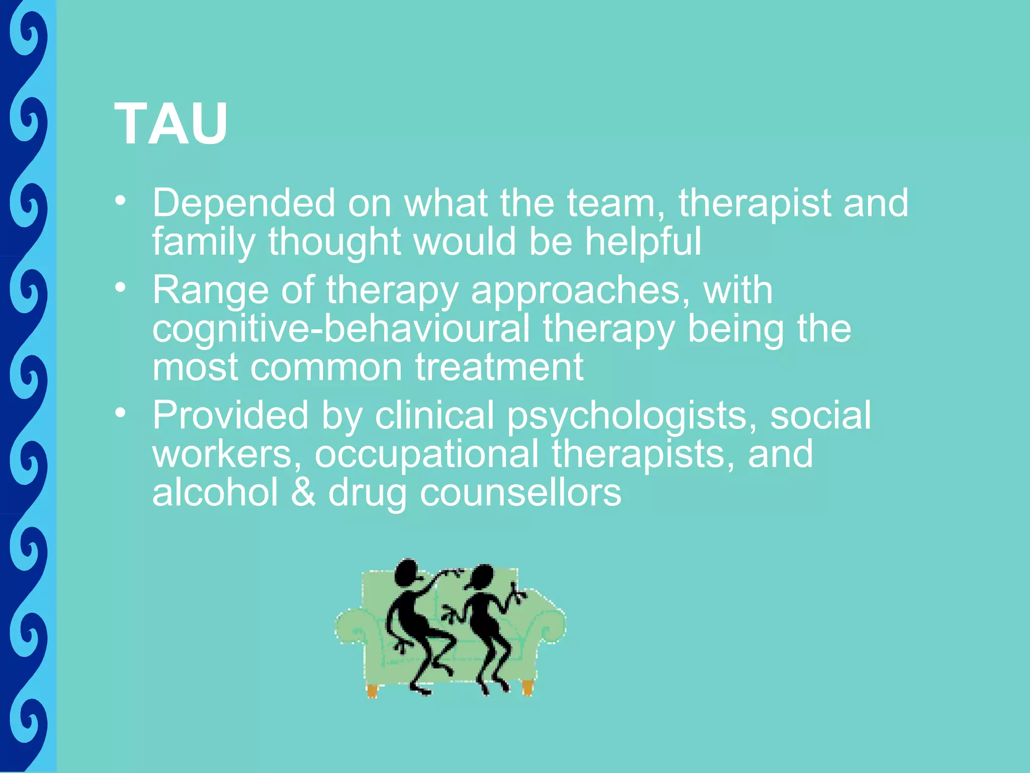 TAU
• Depended on what the team, therapist and
  family thought would be helpful
• Range of therapy approaches, with
  cognitive-behavioural therapy being the
  most common treatment
• Provided by clinical psychologists, social
  workers, occupational therapists, and
  alcohol & drug counsellors
 