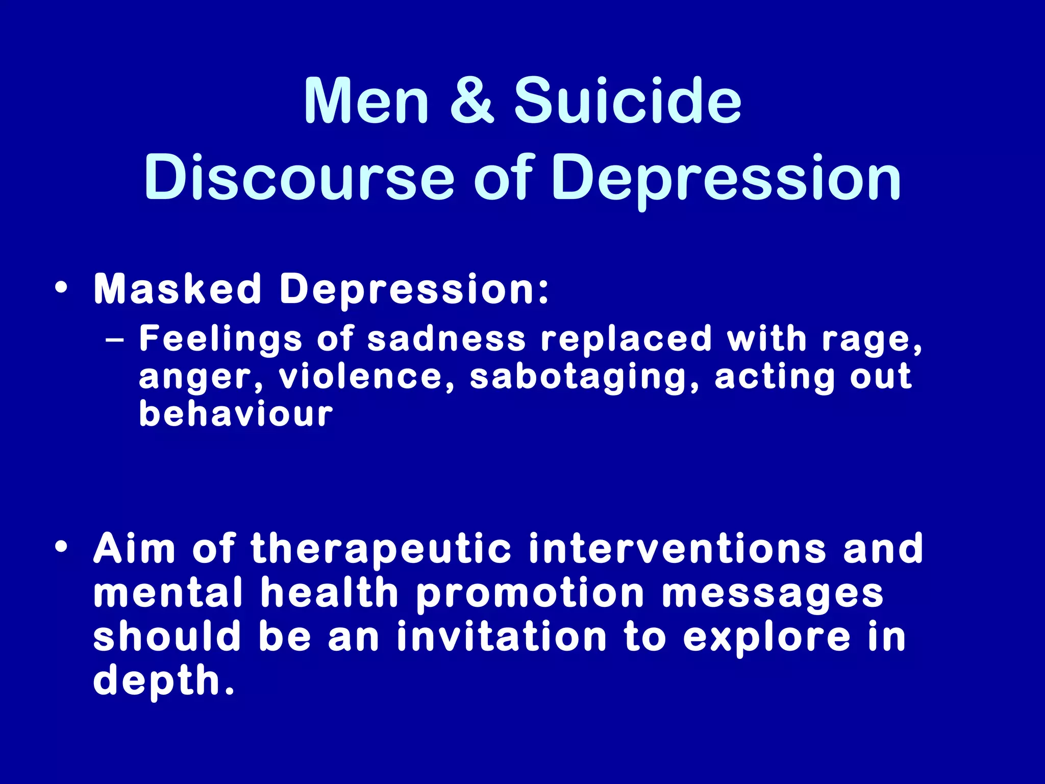 Men & Suicide
   Discourse of Depression
• Masked Depression:
  – Feelings of sadness replaced with rage,
    anger, violence, sabotaging, acting out
    behaviour


• Aim of therapeutic interventions and
  mental health promotion messages
  should be an invitation to explore in
  depth.
 