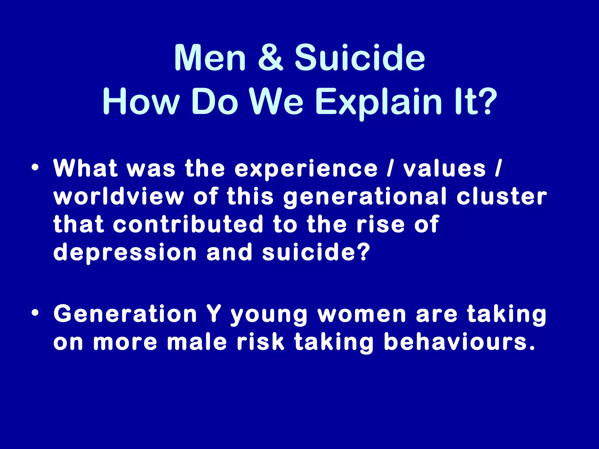 Men & Suicide
     How Do We Explain It?
• What was the experience / values /
  worldview of this generational cluster
  that contributed to the rise of
  depression and suicide?

• Generation Y young women are taking
  on more male risk taking behaviours.
 