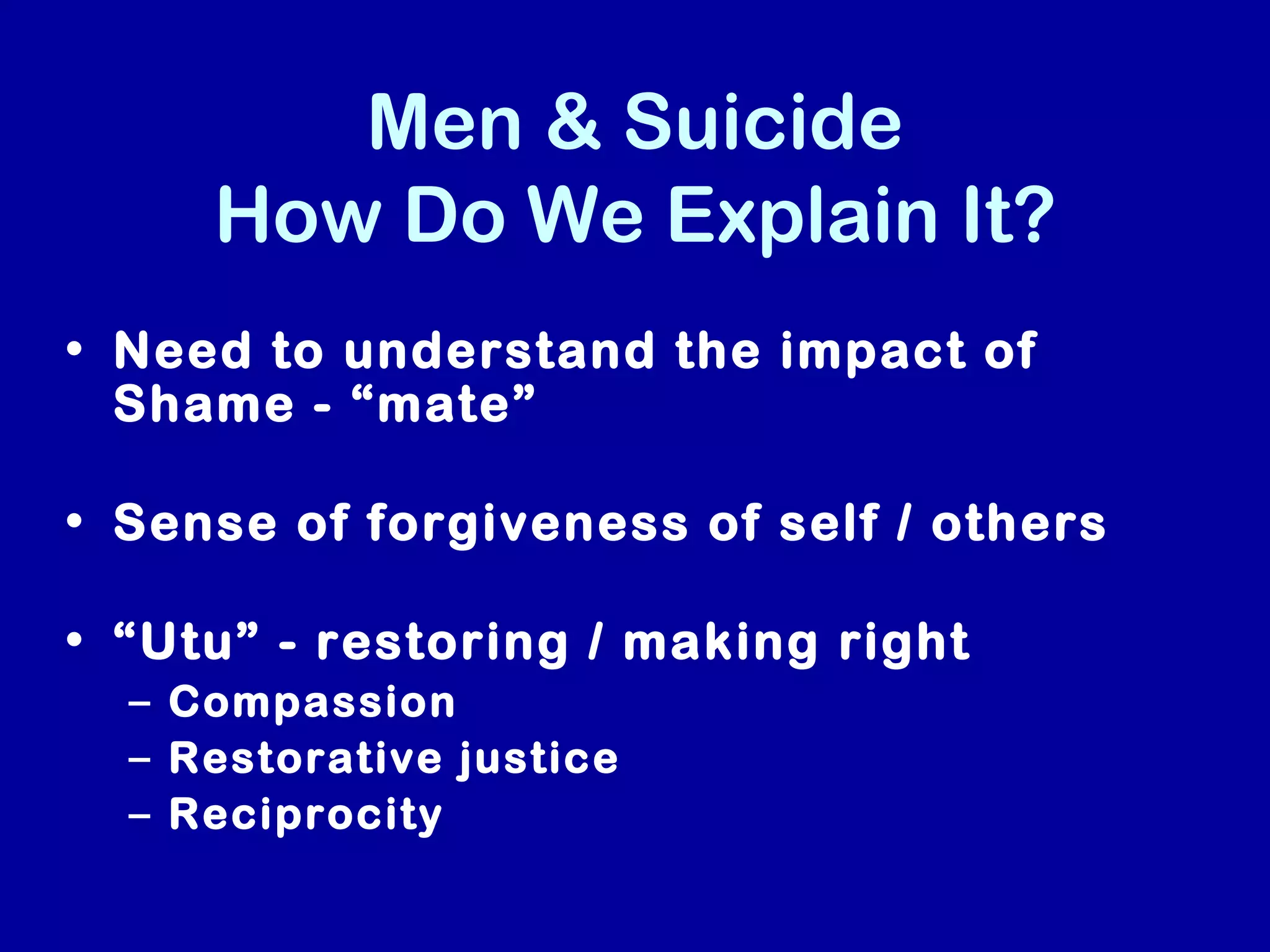Men & Suicide
     How Do We Explain It?
• Need to understand the impact of
  Shame - “mate”

• Sense of forgiveness of self / others

• “Utu” - restoring / making right
  – Compassion
  – Restorative justice
  – Reciprocity
 