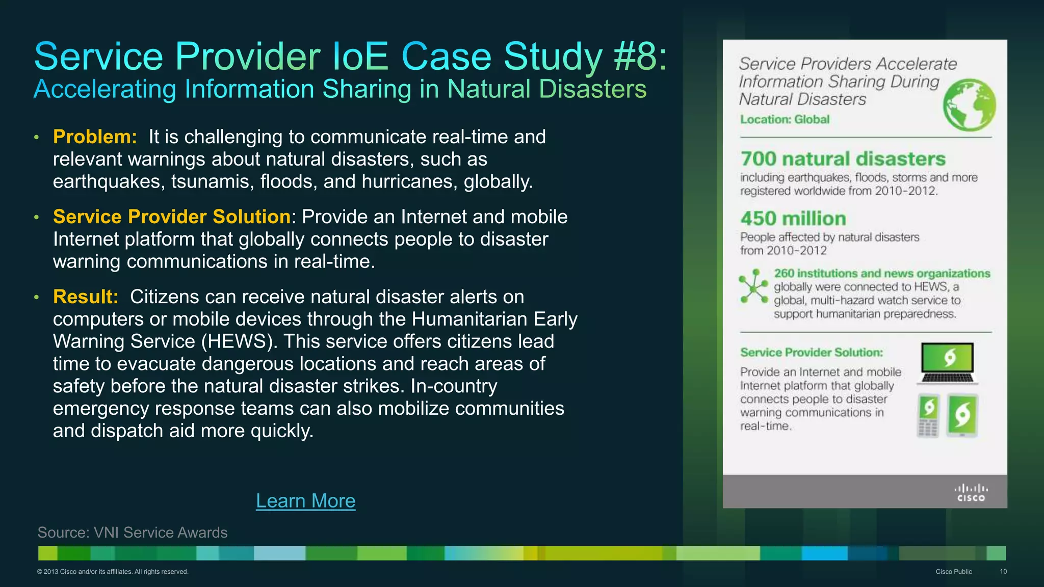 © 2013 Cisco and/or its affiliates. All rights reserved. Cisco Public 10
• Problem: It is challenging to communicate real-time and
relevant warnings about natural disasters, such as
earthquakes, tsunamis, floods, and hurricanes, globally.
• Service Provider Solution: Provide an Internet and mobile
Internet platform that globally connects people to disaster
warning communications in real-time.
• Result: Citizens can receive natural disaster alerts on
computers or mobile devices through the Humanitarian Early
Warning Service (HEWS). This service offers citizens lead
time to evacuate dangerous locations and reach areas of
safety before the natural disaster strikes. In-country
emergency response teams can also mobilize communities
and dispatch aid more quickly.
Source: VNI Service Awards
Learn More
 