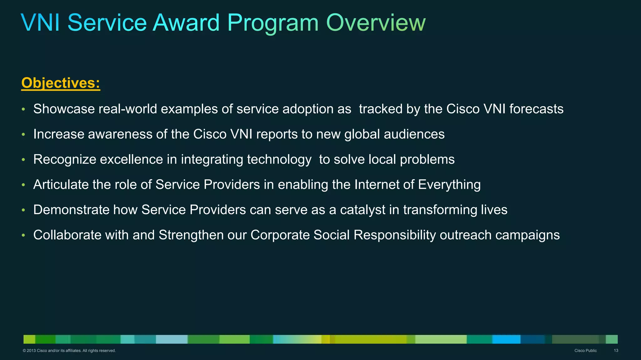 © 2013 Cisco and/or its affiliates. All rights reserved. Cisco Public 13
Objectives:
• Showcase real-world examples of service adoption as tracked by the Cisco VNI forecasts
• Increase awareness of the Cisco VNI reports to new global audiences
• Recognize excellence in integrating technology to solve local problems
• Articulate the role of Service Providers in enabling the Internet of Everything
• Demonstrate how Service Providers can serve as a catalyst in transforming lives
• Collaborate with and Strengthen our Corporate Social Responsibility outreach campaigns
 