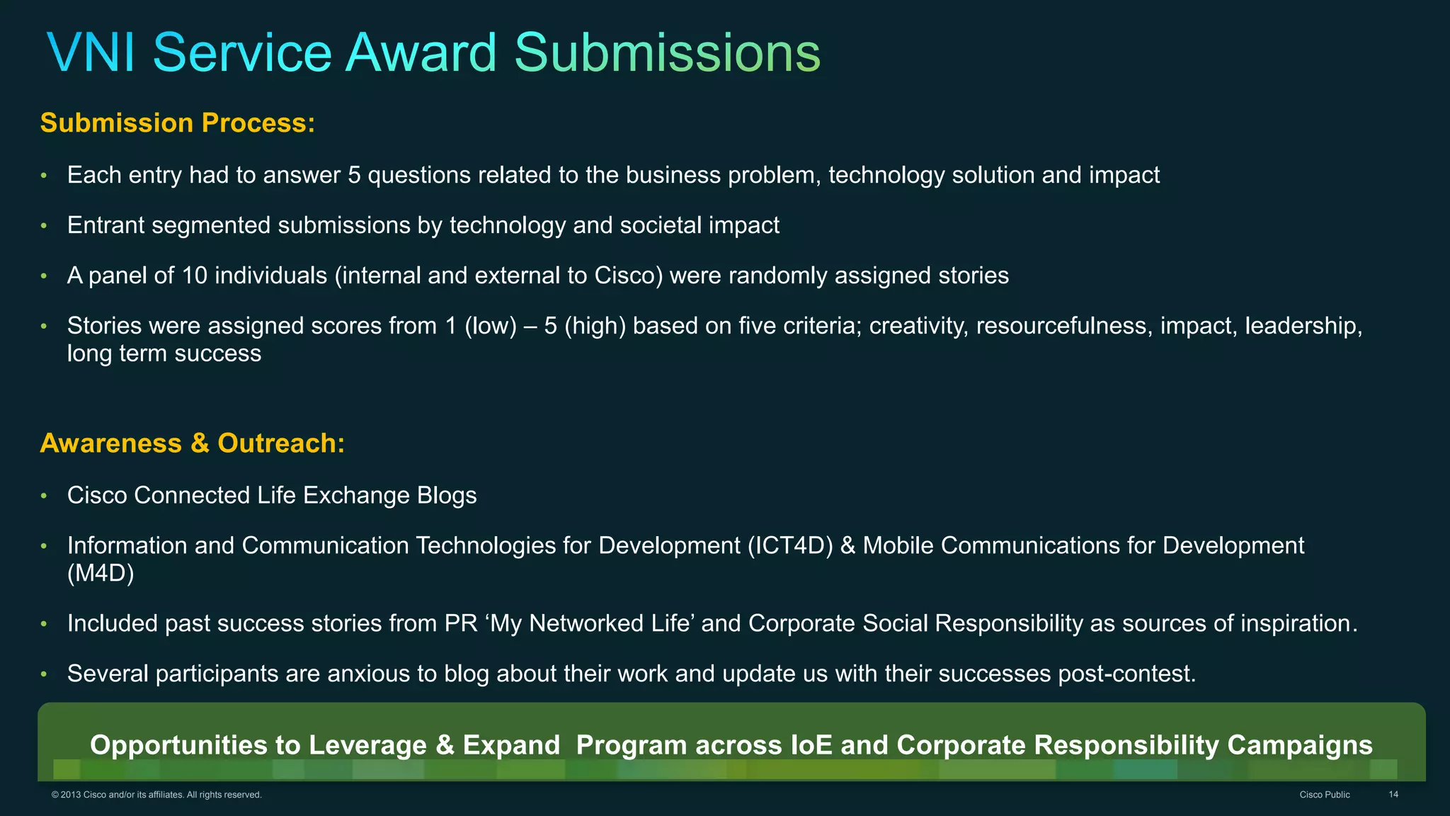 © 2013 Cisco and/or its affiliates. All rights reserved. Cisco Public 14
Submission Process:
• Each entry had to answer 5 questions related to the business problem, technology solution and impact
• Entrant segmented submissions by technology and societal impact
• A panel of 10 individuals (internal and external to Cisco) were randomly assigned stories
• Stories were assigned scores from 1 (low) – 5 (high) based on five criteria; creativity, resourcefulness, impact, leadership,
long term success
Awareness & Outreach:
• Cisco Connected Life Exchange Blogs
• Information and Communication Technologies for Development (ICT4D) & Mobile Communications for Development
(M4D)
• Included past success stories from PR ‘My Networked Life’ and Corporate Social Responsibility as sources of inspiration.
• Several participants are anxious to blog about their work and update us with their successes post-contest.
Opportunities to Leverage & Expand Program across IoE and Corporate Responsibility Campaigns
 