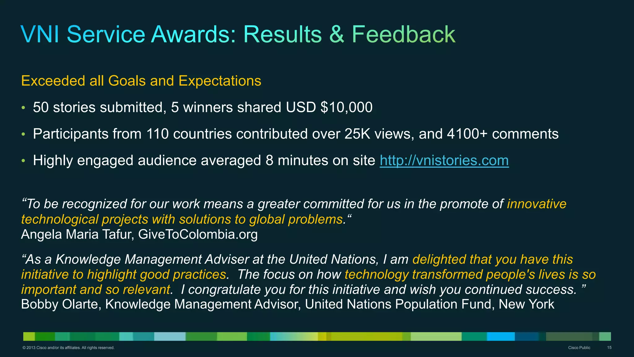 © 2013 Cisco and/or its affiliates. All rights reserved. Cisco Public 15
Exceeded all Goals and Expectations
• 50 stories submitted, 5 winners shared USD $10,000
• Participants from 110 countries contributed over 25K views, and 4100+ comments
• Highly engaged audience averaged 8 minutes on site http://vnistories.com
“To be recognized for our work means a greater committed for us in the promote of innovative
technological projects with solutions to global problems.“
Angela Maria Tafur, GiveToColombia.org
“As a Knowledge Management Adviser at the United Nations, I am delighted that you have this
initiative to highlight good practices. The focus on how technology transformed people's lives is so
important and so relevant. I congratulate you for this initiative and wish you continued success. ”
Bobby Olarte, Knowledge Management Advisor, United Nations Population Fund, New York
 