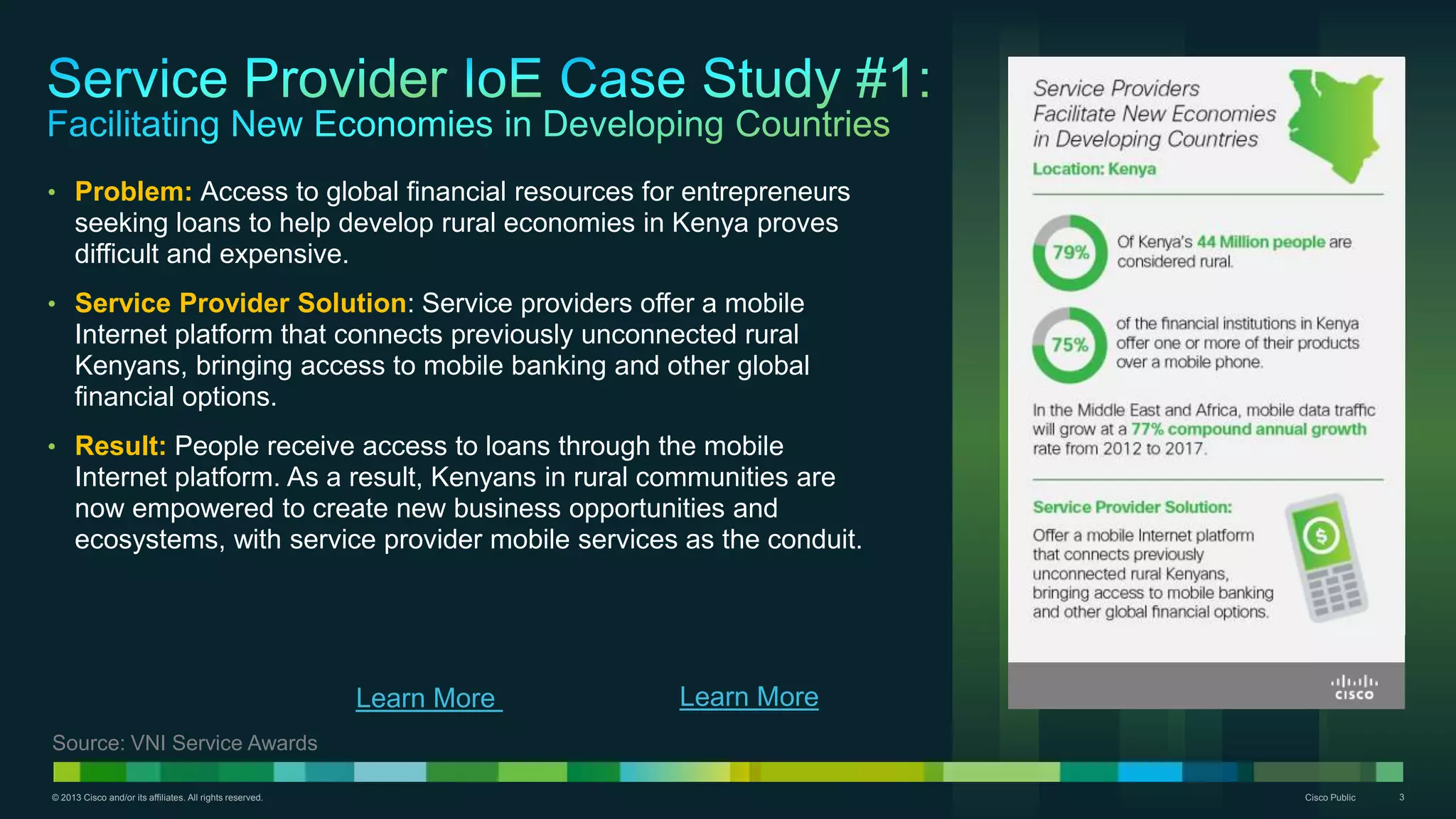 © 2013 Cisco and/or its affiliates. All rights reserved. Cisco Public 3
• Problem: Access to global financial resources for entrepreneurs
seeking loans to help develop rural economies in Kenya proves
difficult and expensive.
• Service Provider Solution: Service providers offer a mobile
Internet platform that connects previously unconnected rural
Kenyans, bringing access to mobile banking and other global
financial options.
• Result: People receive access to loans through the mobile
Internet platform. As a result, Kenyans in rural communities are
now empowered to create new business opportunities and
ecosystems, with service provider mobile services as the conduit.
Source: VNI Service Awards
Learn More
 