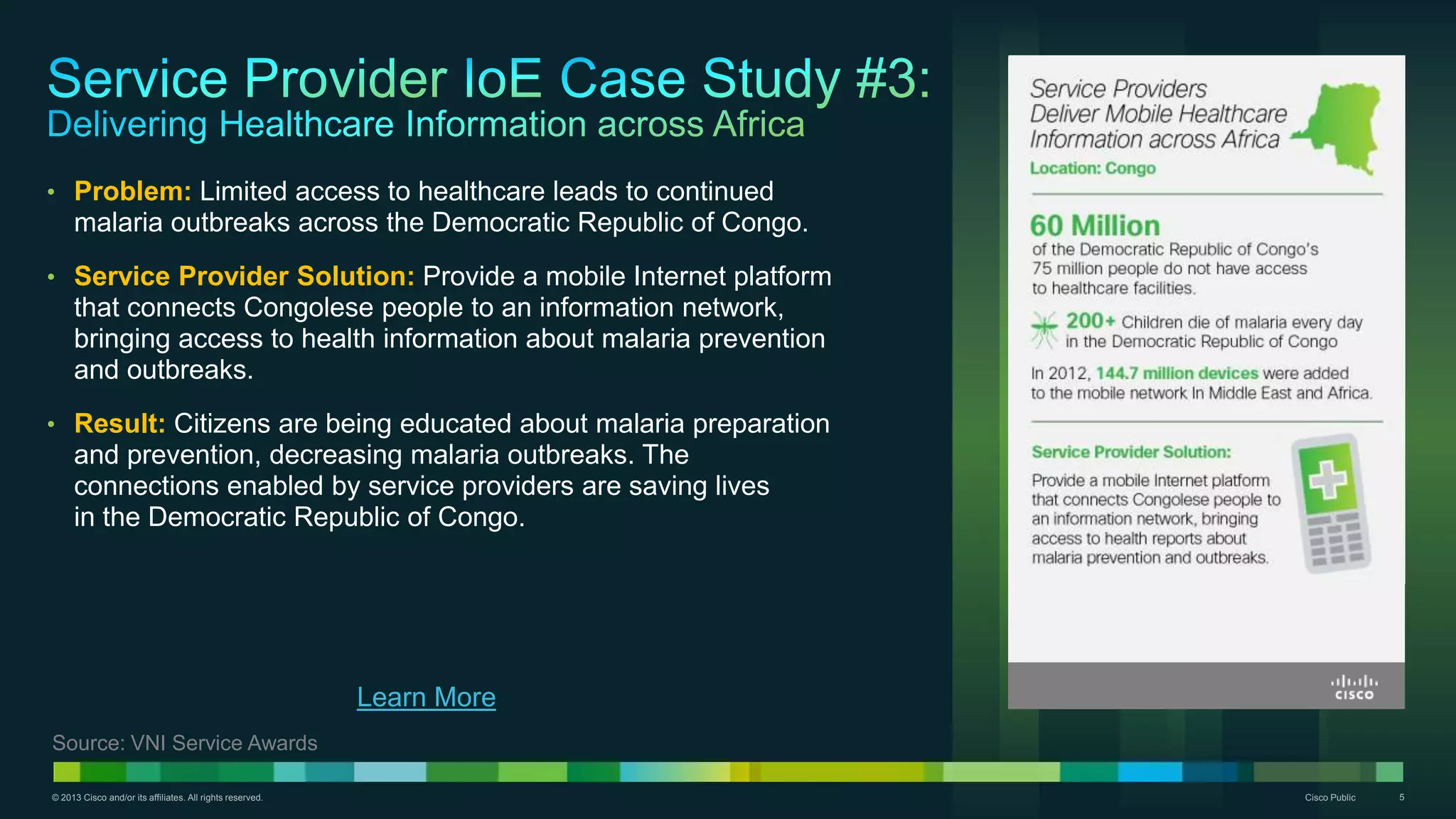 © 2013 Cisco and/or its affiliates. All rights reserved. Cisco Public 5
• Problem: Limited access to healthcare leads to continued
malaria outbreaks across the Democratic Republic of Congo.
• Service Provider Solution: Provide a mobile Internet platform
that connects Congolese people to an information network,
bringing access to health information about malaria prevention
and outbreaks.
• Result: Citizens are being educated about malaria preparation
and prevention, decreasing malaria outbreaks. The
connections enabled by service providers are saving lives
in the Democratic Republic of Congo.
Learn More
Source: VNI Service Awards
 
