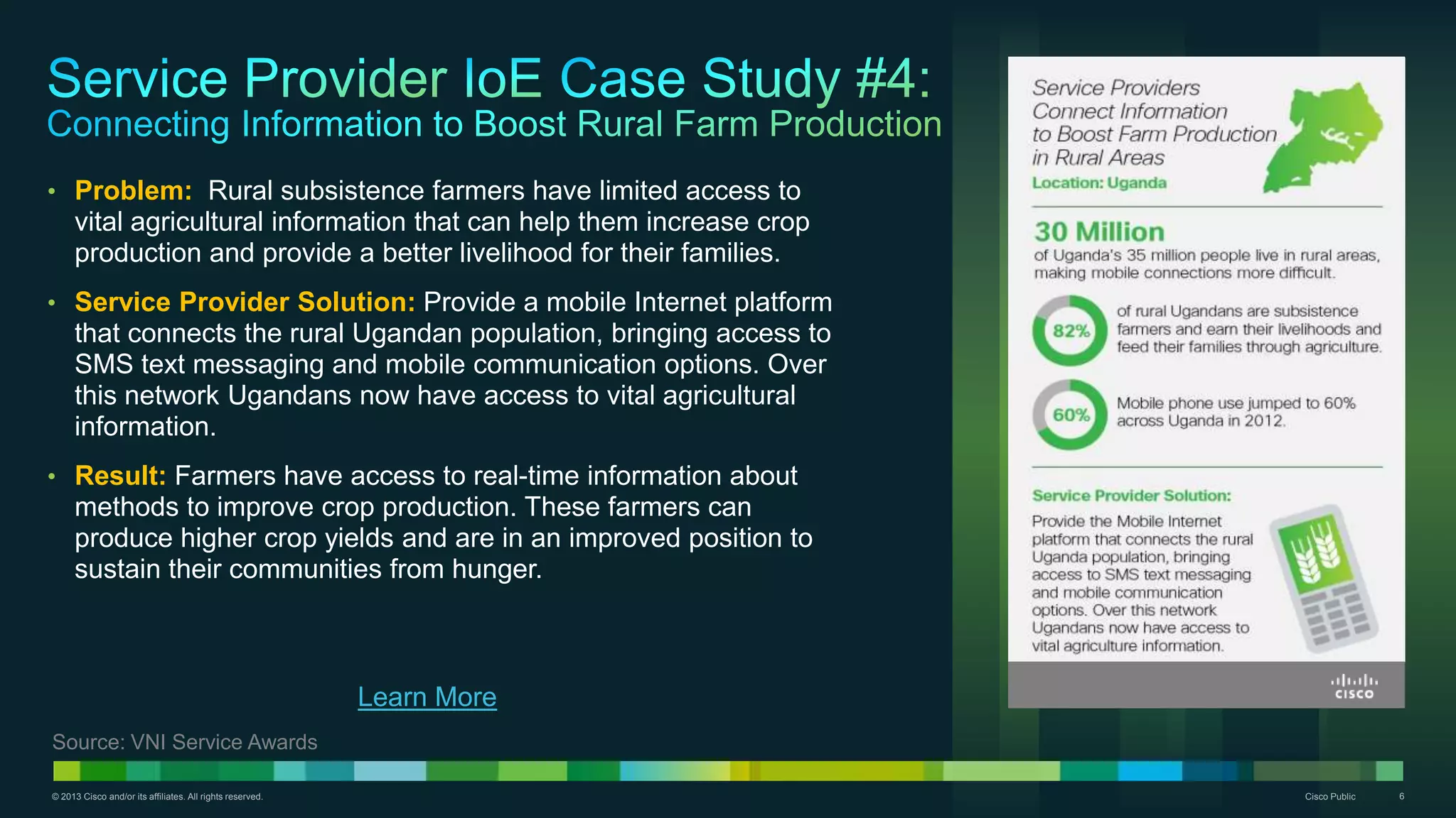 © 2013 Cisco and/or its affiliates. All rights reserved. Cisco Public 6
• Problem: Rural subsistence farmers have limited access to
vital agricultural information that can help them increase crop
production and provide a better livelihood for their families.
• Service Provider Solution: Provide a mobile Internet platform
that connects the rural Ugandan population, bringing access to
SMS text messaging and mobile communication options. Over
this network Ugandans now have access to vital agricultural
information.
• Result: Farmers have access to real-time information about
methods to improve crop production. These farmers can
produce higher crop yields and are in an improved position to
sustain their communities from hunger.
Learn More
Source: VNI Service Awards
 