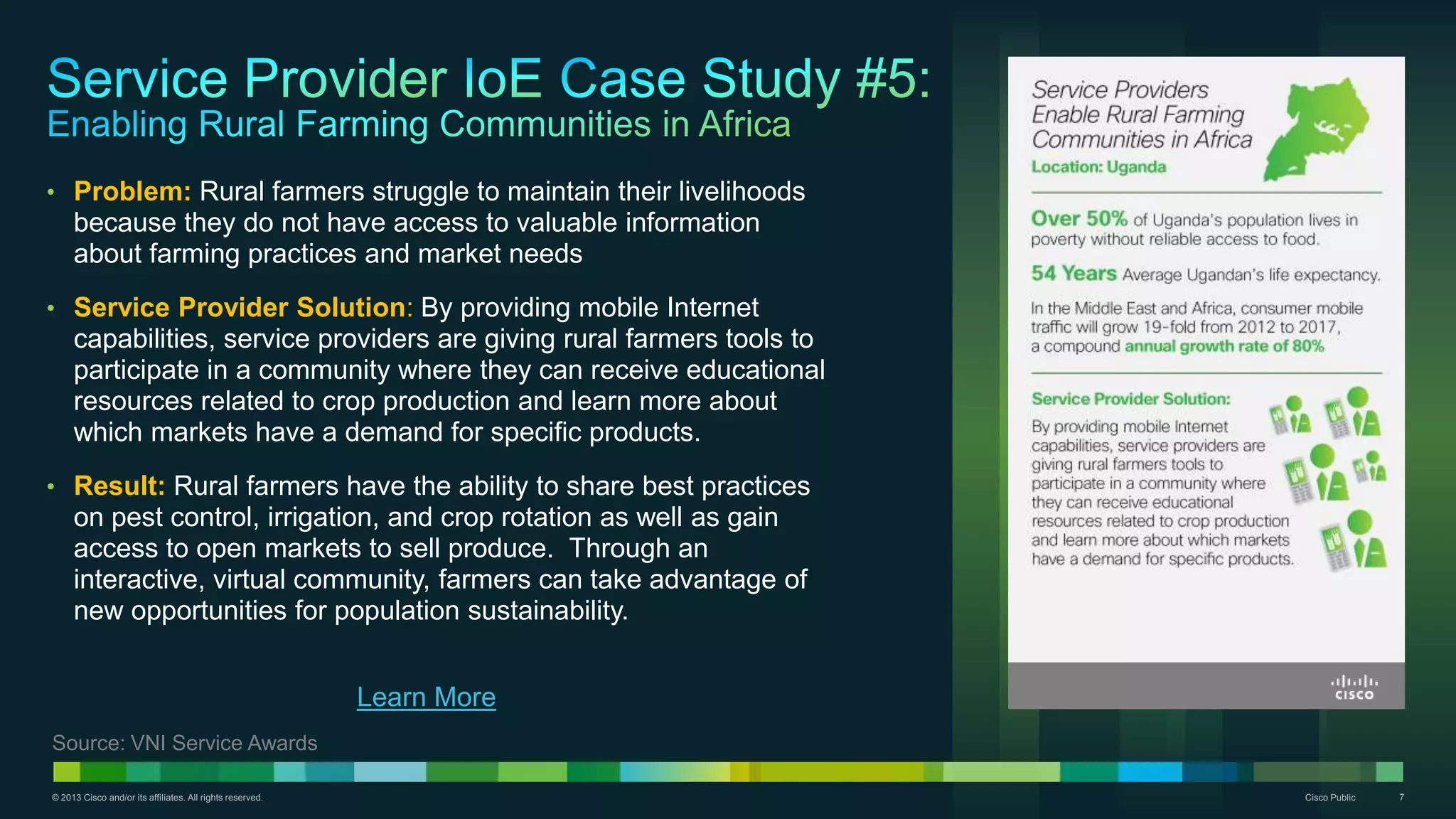 © 2013 Cisco and/or its affiliates. All rights reserved. Cisco Public 7
• Problem: Rural farmers struggle to maintain their livelihoods
because they do not have access to valuable information
about farming practices and market needs
• Service Provider Solution: By providing mobile Internet
capabilities, service providers are giving rural farmers tools to
participate in a community where they can receive educational
resources related to crop production and learn more about
which markets have a demand for specific products.
• Result: Rural farmers have the ability to share best practices
on pest control, irrigation, and crop rotation as well as gain
access to open markets to sell produce. Through an
interactive, virtual community, farmers can take advantage of
new opportunities for population sustainability.
Learn More
Source: VNI Service Awards
 
