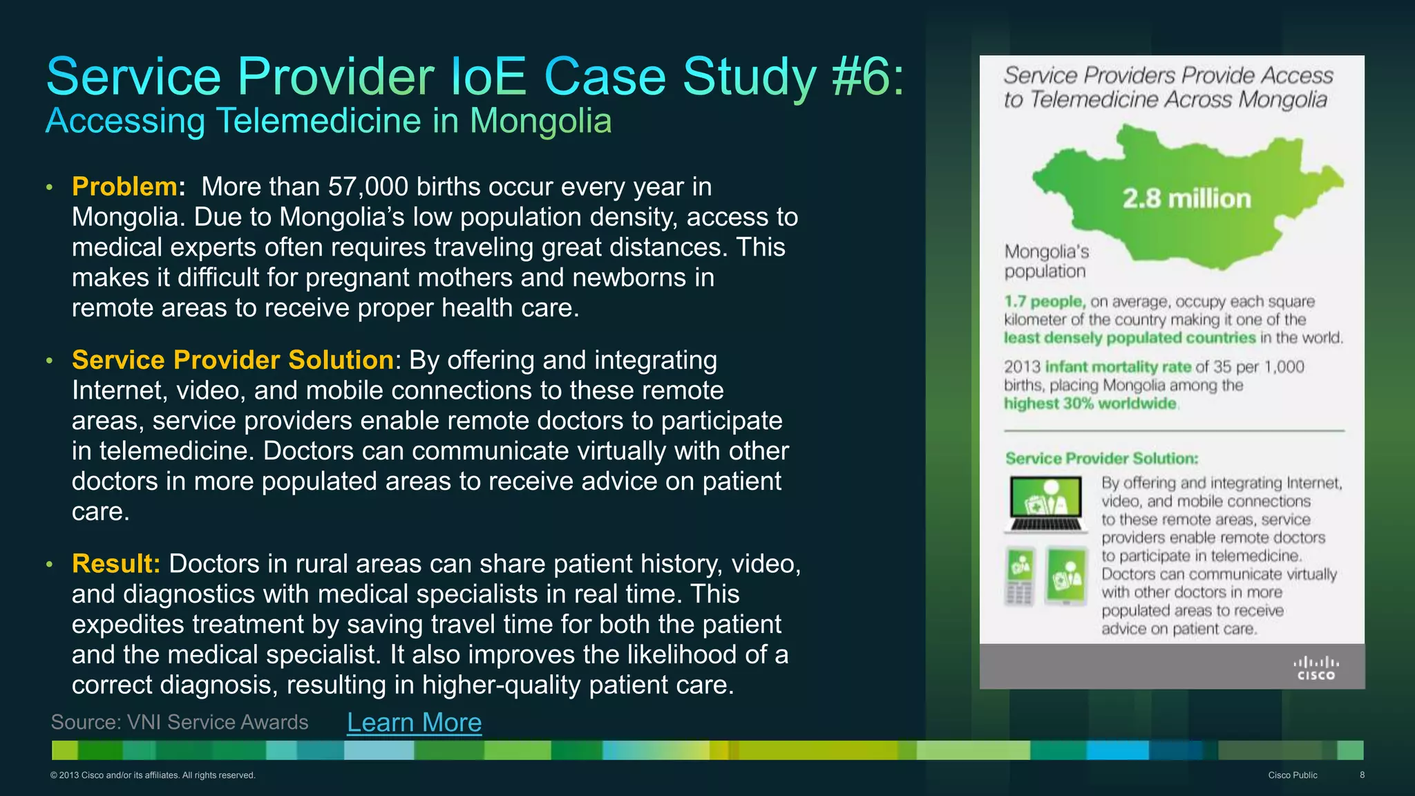 © 2013 Cisco and/or its affiliates. All rights reserved. Cisco Public 8
• Problem: More than 57,000 births occur every year in
Mongolia. Due to Mongolia’s low population density, access to
medical experts often requires traveling great distances. This
makes it difficult for pregnant mothers and newborns in
remote areas to receive proper health care.
• Service Provider Solution: By offering and integrating
Internet, video, and mobile connections to these remote
areas, service providers enable remote doctors to participate
in telemedicine. Doctors can communicate virtually with other
doctors in more populated areas to receive advice on patient
care.
• Result: Doctors in rural areas can share patient history, video,
and diagnostics with medical specialists in real time. This
expedites treatment by saving travel time for both the patient
and the medical specialist. It also improves the likelihood of a
correct diagnosis, resulting in higher-quality patient care.
Learn MoreSource: VNI Service Awards
 