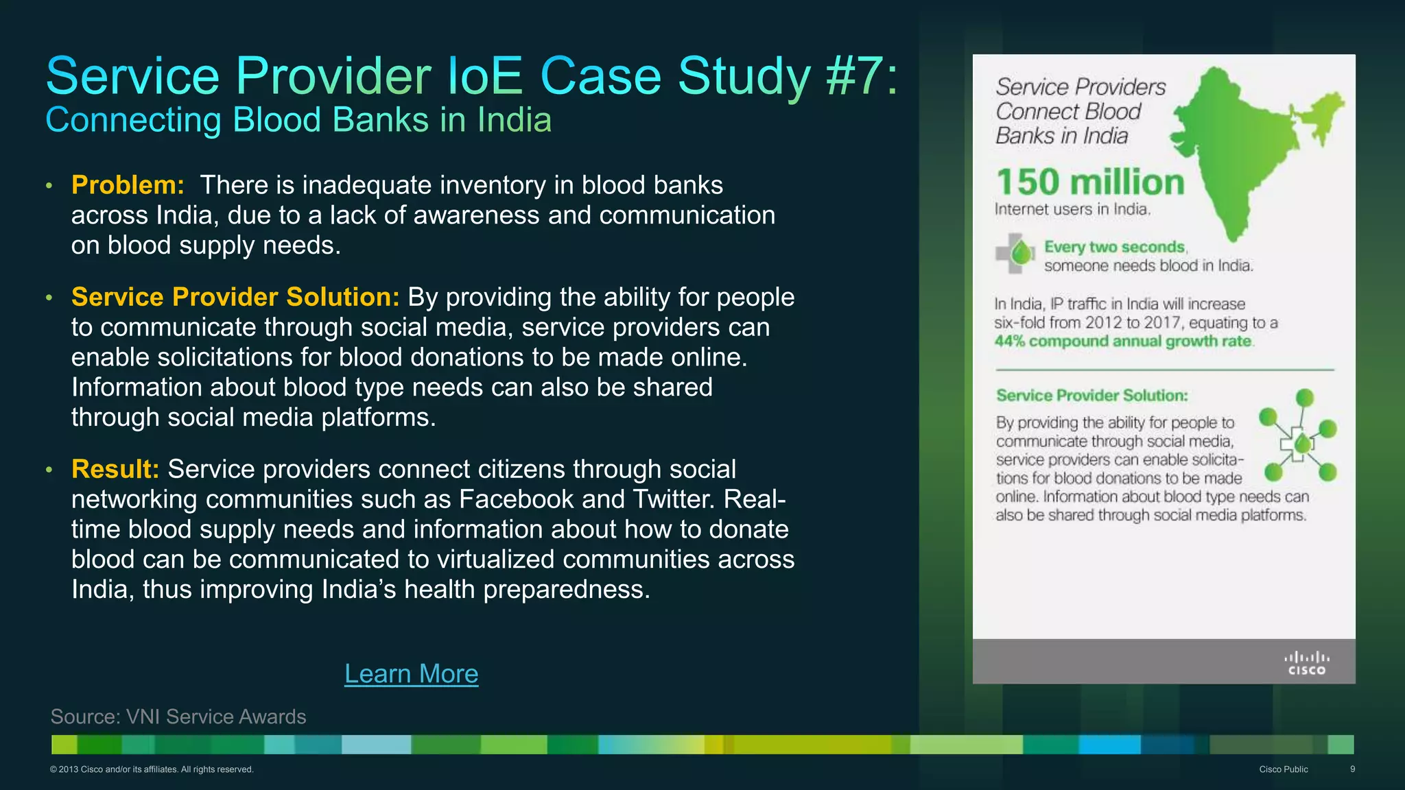 © 2013 Cisco and/or its affiliates. All rights reserved. Cisco Public 9
• Problem: There is inadequate inventory in blood banks
across India, due to a lack of awareness and communication
on blood supply needs.
• Service Provider Solution: By providing the ability for people
to communicate through social media, service providers can
enable solicitations for blood donations to be made online.
Information about blood type needs can also be shared
through social media platforms.
• Result: Service providers connect citizens through social
networking communities such as Facebook and Twitter. Real-
time blood supply needs and information about how to donate
blood can be communicated to virtualized communities across
India, thus improving India’s health preparedness.
Learn More
Source: VNI Service Awards
 