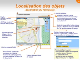 Localisation des objets
- description du formulaire -
Mode de carte définit le fournisseur
(on peut choisir le mode par défaut
lors de la configuration du plugin).
Déplier
(cliquer sur le bandeau
pour ouvrir)
Affichage couches
Opacité des couches
Choix du territoire.
Pour que le territoire s’affiche
correctement, il ne faut pas avoir déjà
positionné une punaise sur la carte
(sinon, on se recentre sur la punaise
quoiqu’il arrive !).
Coordonnées de l’objet
Récupérer la position du
conteneur de l’objet à
localiser (la rubrique parente
ou l’article auquel est associé
le document).
Placer l’objet au centre
de la carte
Position de l’objet
(cliquer + tirer
pour déplacer la
punaise)
Recherche par adresse (utilise la
recherche du Géoportail : il faut être abonné
aux couches OpenLS du Géoportail)
Raccourcis OpenLayers :
• shift+clic+tirer = zoom rectangulaire
• mollette = zoom / dézoom
• +/- = zoom/dézoom
• les flèches pour se déplacer
• cliquer+tirer pour se déplacer
10
 