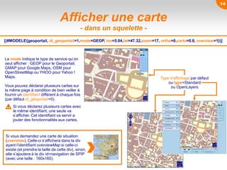 ou type=Standard
ou OpenLayers
Afficher une carte
- dans un squelette -
Le mode indique le type de service qu’on
veut afficher : GEOP pour le Geoportail,
GMAP pour Google Maps, OSM pour
OpenStreetMap ou YHOO pour Yahoo !
Maps.
Vous pouvez déclarer plusieurs cartes sur
la même page à condition de bien veiller à
fournir un identifiant différent à chaque fois
(par défaut id_géoportail=0).
[(#MODELE{geoportail, id_geoportail=1,mode=GEOP, lon=5.04,lat=47.32,zoom=17, ortho=0,carto=0.8, overview=1})]
Si vous demandez une carte de situation
(overview). Celle-ci s’affichera dans la div
ayant l’identifiant overviewMap si celle-ci
existe (et prendra la taille de cette div), sinon,
elle s’ajoutera à la div id=navigation de SPIP
(avec une taille : 160x160).
Type d’affichage par défaut
Si vous déclarez plusieurs cartes avec
le même identifiant, une seule va
s’afficher. Cet identifiant va servir a
jouter des fonctionnalités aux cartes.
14
 