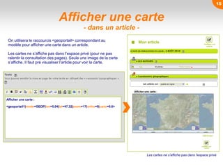 Afficher une carte
- dans un article -
Afficher une carte :
<geoportail1|mode=GEOP|lon=5.04|lat=47.32|zoom=17|ortho=0|carto=0.8>
Mon article
Afficher une carte :
On utilisera le raccourcis <geoportail> correspondant au
modèle pour afficher une carte dans un article.
Les cartes ne s’affiche pas dans l’espace privé (pour ne pas
ralentir la consultation des pages). Seule une image de la carte
s’affiche. Il faut pré visualiser l’article pour voir la carte.
Les cartes ne s’affiche pas dans l’espace privé
15
 
