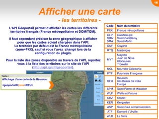16
Afficher une carte
- les territoires -
L’API Géoportail permet d’afficher les cartes les différents
territoires français (France métropolitaine et DOM/TOM).
Il faut cependant préciser la zone géographique à afficher
pour que les cartes soient chargées dans l’API.
Le territoire par défaut est la France métropolitaine
(zone=FXX), sauf si vous l’avez changé lors de la
configuration du plugin.
Pour la liste des zones disponible au travers de l’API, reportez
vous à la liste des territoires sur le site de l’API
(http://api.ign.fr/geoportail).
Code Nom du territoire
FXX France métropolitaine
GLP
SBA
SMA
Guadeloupe
Saint-Bartélémy
Saint-Martin
GUF Guyane
MTQ Martinique
MYT
Mayotte
Juan de Nova
Glorieuses
Tromelin
NCL Nouvelle Calédonie
PYF Polynésie Française
REU
Réunion
Iles Basas da India
Europa
SPM Saint Pierre et Miquelon
WLF Wallis et Futuna
CRZ Crozet
KER Kerguelen
ASP Saint-Paul and Amsterdam
ATF Dumont d'Urville
WLD La Terre
Texte :
Affichage d’une carte de la Réunion :
<geoportail0|zone=REU>
16
 
