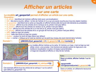 Le modèle affiche l’article sur la carte. Si l’article a un logo, c’est ce logo qui est
utilisé, sinon, une punaise. Une bordure est placée autour du logo pour une
meilleure visualisation (couleur et largeur paramétrable).
L’image est cliquable et affiche un résumé de l’article.
Afficher un articles
sur une carte
Le modèle art_geoportail permet d’afficher un article sur une carte.
Paramètres :
 id_article : identifiant de l’article à afficher (doit avoir une localisation)
 titre : titre de la couche, défaut : le titre de l’article (il n’y a qu’une seule couche pour tous les objets insérés).
 id_geoportail : identifiant de la carte sur laquelle on affiche l’article (elle doit avoir été déclarée au préalable)
 id_rubrique : affiche tous les articles de la rubrique (si id_article n’est pas défini)
 id_secteur : affiche tous les articles du secteur (si id_article n’est pas défini)
 id_mot : affiche tous les articles lié à un mot clé (si id_article n’est pas défini)
 id_groupe : affiche tous les articles lié à un groupe de mot clé (si id_article n’est pas défini)
 taille : taille du logo (en pixels)
 bord : taille des bords du logo (en pixels)
 couleur : couleur du bord du logo (blanc par défaut)
 align : « center » indique qu’on veut se centrer sur ce point (au niveau de zoom donné dans l’article).
Texte :
Dans un article, afficher l’article 1 sur la
carte 0 :
<geoportail0>
<art1|geoportail|center|id_geoportail=0>
Dans un article, on utilisera le raccourcis
<art|geoportail>.
[(#MODELE{art_geoportail, id=1, id_geoportail=0, align=center})]Exemple 1 :
Exemple 2 : [(#MODELE{art_geoportail, id_rubrique=1})]
Cet exemple affiche tous les article de la rubrique 1 sur la carte 0
(par défaut id_geoportail = 0).
18
 