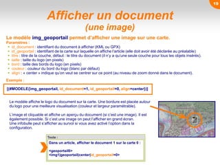 Afficher un document
(une image)
Le modèle img_geoportail permet d’afficher une image sur une carte.
Paramètres :
 id_document : identifiant du document à afficher (KML ou GPX)
 id_geoportail : identifiant de la carte sur laquelle on affiche l’article (elle doit avoir été déclarée au préalable)
 titre : titre de la couche, défaut : le titre du document (il n’y a qu’une seule couche pour tous les objets insérés).
 taille : taille du logo (en pixels)
 bord : taille des bords du logo (en pixels)
 couleur : couleur du bord du logo (blanc par défaut)
 align : « center » indique qu’on veut se centrer sur ce point (au niveau de zoom donné dans le document).
Texte :
Dans un article, afficher le document 1 sur la carte 0 :
<geoportail0>
<img1|geoportail|center|id_geoportail=0>
Exemple :
Le modèle affiche le logo du document sur la carte. Une bordure est placée autour
du logo pour une meilleure visualisation (couleur et largeur paramétrable).
L’image et cliquable et affiche un aperçu du document (si c’est une image). Il est
également possible. Si c’est une image on peut l’afficher en grand écran.
Une infobulle peut s’afficher au survol si vous avez activé l’option dans la
configuration.
[(#MODELE{img_geoportail, id_document=1, id_geoportail=0, align=center})]
19
 