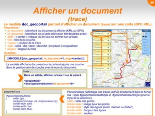 geoportail.css
Afficher un document
(trace)
Le modèle affiche le document sur la carte et ajoute une couche
dans le gestionnaire de couche avec le nom du document.
Le modèle doc_geoportail permet d’afficher un document (trace) sur une carte (GPX, KML).
Paramètres :
 id_document : identifiant du document à afficher (KML ou GPX)
 id_geoportail : identifiant de la carte (doit avoir été déclarée avant)
 align : « center » indique qu’on veut se centrer sur la trace.
 titre : titre de la couche.
 couleur : couleur de la trace
 style : solid | dot | dash | dashdot | longdash | longdashdot
 largeur : largeur du trait
Texte :
Dans un article, afficher la trace 1 sur la carte 0 :
<geoportail0>
<doc1|geoportail|center|id_geoportail=0>
[(#MODELE{doc_geoportail, id_document=1, align=center})]
Exemple :
#geoportailDefaultStyle
{ width: 2px;
background-image: url(../img/punaise.png);
border-style: solid;
border-width: 2px;
border-color: blue;
}
Personnalisez l’affichage des traces (GPX) directement dans le fichier
css : style #geoportailDefaultStyle et #geoportailSelectStyle (pour le
style de la sélection).
width : taille des points
border-style : image pour les points
border-style : style des lignes (solid, dashed ou dotted)
border-width : largeur des lignes
border-color : couleur
20
 