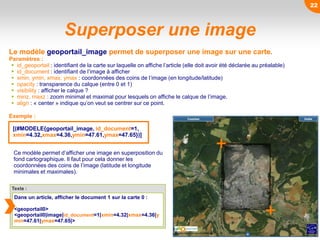 Superposer une image
Le modèle geoportail_image permet de superposer une image sur une carte.
Paramètres :
 id_geoportail : identifiant de la carte sur laquelle on affiche l’article (elle doit avoir été déclarée au préalable)
 id_document : identifiant de l’image à afficher
 xmin, ymin, xmax, ymax : coordonnées des coins de l’image (en longitude/latitude)
 opacity : transparence du calque (entre 0 et 1)
 visibility : afficher le calque ?
 minz, maxz : zoom minimal et maximal pour lesquels on affiche le calque de l’image.
 align : « center » indique qu’on veut se centrer sur ce point.
Ce modèle permet d’afficher une image en superposition du
fond cartographique. Il faut pour cela donner les
coordonnées des coins de l’image (latitude et longitude
minimales et maximales).
Exemple :
[(#MODELE{geoportail_image, id_document=1,
xmin=4.32,xmax=4.36,ymin=47.61,ymax=47.65})]
Texte :
Dans un article, afficher le document 1 sur la carte 0 :
<geoportail0>
<geoportail0|image|id_document=1|xmin=4.32|xmax=4.36|y
min=47.61|ymax=47.65|>
22
 