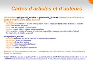 Cartes d’articles et d’auteurs
Les modèles geoportail_articles et geoportail_auteurs permettent d’afficher une
carte d’article ou une carte d’auteur.
Paramètres :
 id_geoportail : identifiant de la carte sur laquelle on affiche l’article (elle doit avoir été déclarée au préalable)
 taille : taille du logo (en pixels)
 bord : taille des bords du logo (en pixels)
 couleur : couleur du bord du logo (blanc par défaut)
 align : « center » indique qu’on veut se centrer sur ce point (au niveau de zoom donné dans l’article).
 les paramètres du modèle geoportail
Pour geoportail_articles :
 id_article : identifiant de l’article à afficher (doit avoir une localisation)
 id_rubrique : limiter à une rubrique
 id_secteur : limiter à un secteur
 id_auteur : limiter aux articles de l’auteur
 id_mot : limiter à un mot clé
 id_groupe : limiter à un groupe de mot clés
Attention ces deux modèle crée une carte : cela revient en fait à enchainer les modèles geoportail et une
boucle sur les articles.
Ils sont utilisés sur la page geopotail_articles et geoportail_auteurs qui affichent les articles et les auteur du site sur
une carte : http://monsite/spip.php?page=geoportail_articles et http://monsite/spip.php?page=geoportail_auteurs.
23
 