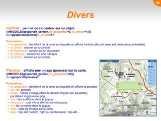 Centrer : permet de ce centrer sur un objet.
[(#MODELE{geoportail_centrer, id_geoportail=0, id_article=1})]
ou <geoportail|centrer|id_article=1>
Paramètres :
 id_geoportail : identifiant de la carte sur laquelle on affiche l’article (elle doit avoir été déclarée au préalable)
 id_article : centrer sur un article
 id_document : centrer sur un document
 id_rubrique : centrer sur une rubrique
 id_article : centrer sur un article
Punaise : affiche une umage (punaise) sur la carte.
[(#MODELE{geoportail_geolien, id_geoportail=0})]
ou <geoportail|punaise>
Paramètres :
 id_geoportail : identifiant de la carte sur laquelle on affiche la punaise
 lon, lat : position
 image : fichier d'image (dans le dossier img de son squelette),
par defaut img/punaise.png
 titre : titre a afficher dans le popup
 description : une info a afficher dans le popup
 url : lien a mettre dans le popup
 taille : taille de l'image sur la carte
 align : top, left, bottom, right ou combinaison : top-left...
Divers
26
 