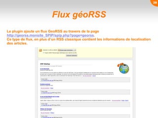 Flux géoRSS
Le plugin ajoute un flux GeoRSS au travers de la page
http://georss.monsite_SPIP/spip.php?page=georss.
Ce type de flux, en plus d’un RSS classique contient les informations de localisation
des articles.
28
 