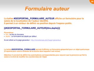 Formulaire auteur
La balise #GEOPORTAIL_FORMULAIRE_AUTEUR affiche un formulaire pour la
saisie de la localisation de l’auteur identifié.
Il permet à un visiteur de définir sa position depuis l’espace public.
[(#GEOPORTAIL_FORMULAIRE_AUTEUR{titre,deplie})]
Paramètres :
• titre : le titre du fomulaire
• deplie : Le formulaire est déplié par défaut
Ils est utilisé sur la page geoauteur : http://monsite/spip.php?page=geoauteur.
La balise #GEOPORTAIL_FORMULAIRE permet d’afficher un formulaire géoportail pour un objet quelconque
(il reprend pour cela le contexte de la boucle dans laquelle il est inclus).
Attention il convient de définir les autorisations correspondantes pour assurer que la personne qui fait la
saisie a le droit de modifier les coordonnées de l’objet.
29
 