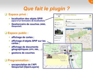 Que fait le plugin ?
 Espace privé :
 localisation des objets SPIP.
(ajout d’un formulaire de localisation)
 Gestionnaire de couches (WMS,
Géoportail)
 Espace public :
 affichage de cartes ;
 affichage d’objets SPIP sur les
cartes ;
 affichage de documents
géographiques (GPX, KML, …)
 gestions de couches
 Programmation :
 encapsulation de l’API
Géoportail (OpenLayers)
3
 