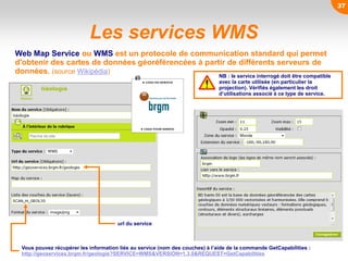 Les services WMS
Web Map Service ou WMS est un protocole de communication standard qui permet
d'obtenir des cartes de données géoréférencées à partir de différents serveurs de
données. (source Wikipédia)
Vous pouvez récupérer les information liés au service (nom des couches) à l’aide de la commande GetCapabilities :
http://geoservices.brgm.fr/geologie?SERVICE=WMS&VERSION=1.3.0&REQUEST=GetCapabilities
NB : le service interrogé doit être compatible
avec la carte utilisée (en particulier la
projection). Vérifiés également les droit
d’utilisations associé à ce type de service.
url du service
37
 