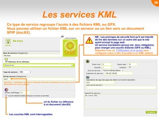 Les services KML
Ce type de service regroupe l’accès à des fichiers KML ou GPX.
Vous pouvez utiliser un fichier KML sur un serveur ou un lien vers un document
SPIP (docXX).
Les couches KML sont interrogeables
NB : Les principes de sécurité font qu'il est interdit
de lire des données sur un autre site que le site
ayant envoyé la page web.
Un service mandataire (proxy) est donc obligatoire,
pour charger une couche distante (GPX ou KML).
Reportez vous au §Utilisation d’un proxy pour
configurer celui-ci afin d’accéder à un KML distant.
url du fichier ou référence
à un document (docXX)
38
 