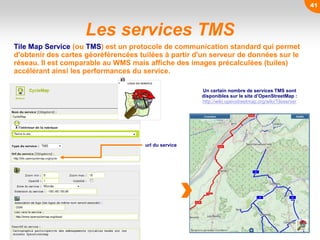 Les services TMS
url du service
41
Tile Map Service (ou TMS) est un protocole de communication standard qui permet
d'obtenir des cartes géoréférencées tuilées à partir d'un serveur de données sur le
réseau. Il est comparable au WMS mais affiche des images précalculées (tuiles)
accélérant ainsi les performances du service.
Un certain nombre de services TMS sont
disponibles sur le site d’OpenStreetMap :
http://wiki.openstreetmap.org/wiki/Tileserver
 
