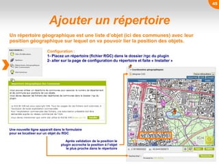 45
Ajouter un répertoire
Un répertoire géographique est une liste d’objet (ici des communes) avec leur
position géographique sur lequel on va pouvoir lier la position des objets.
Configuration :
1- Placez un répertoire (fichier RGC) dans le dossier /rgc du plugin
2- aller sur la page de configuration du répertoire et faite « Installer »
Une nouvelle ligne apparaît dans le formulaire
pour se localiser sur un objet du RGC
Après validation de la position le
plugin accroche la position à l’objet
le plus proche dans le répertoire
 