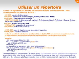 46
Utiliser un répertoire
Lorsqu’un répertoire est déclaré, de nouvelles balises sont disponibles : elles
correspondent aux attributs du RGC :
 #ID_DEP : numéro du département
 #ID_COM : identifiant de la commune (#ID_DEP#ID_COM = numéro INSEE)
 #CPOSTAL : code postal de la commune
 #FEATURE_CLASS : 0=département, 1=capitale, 2=Préfecture de région, 3=Préfecture, 4=Sous-préfecture,
5=Chef lieu, 6=Commune
 #TOP25 : feuille TOP25 (si RGC IGN)
 #POPULATION : population de la commune
 #SURFACE : surface de la commune
 #NOM_DEP : nom du département correspondant à la position
 #NOM_COM : nom de la commune
Des répertoires sont disponibles sur le site du plugin : http://www.spip-contrib.net/Plugin-SPIP-Geoportail
Vous pouvez créer votre propre répertoire (localisation de magasins, sites, etc.) : c’est un simple fichier
table avec des colonnes spécifiques (reportez-vous au fichier lisez-moi dans le répertoire rgc du plugin).
Il est alors possible de sélectionnés les articles lié à un objet du RGC (une commune ou un département).
Le filtre geoportail_region permet de récupérer les départements correspondant à une région
Exemple :
</h1>Les articles en Côte d’Or : </h1>
<BOUCLE_a(ARTICLES){geoposition}{id_dep=21}>
#ID_ARTICLE - #TITRE <br/>
</BOUCLE_a>
<h1>Les articles en Bourgogne : </h1> [(#SET{b=bourgogne})]
<BOUCLE_d(ARTICLES){geoposition}{id_dep IN #GET{b}|geoportail_region}>
#ID_ARTICLE - #TITRE <br/>
</BOUCLE_d>
 