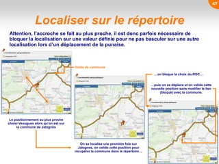 47
Localiser sur le répertoire
Le positionnement au plus proche
choisi Veaugues alors qu’on est sur
la commune de Jalognes
Attention, l’accroche se fait au plus proche, il est donc parfois nécessaire de
bloquer la localisation sur une valeur définie pour ne pas basculer sur une autre
localisation lors d’un déplacement de la punaise.
On se localise une première fois sur
Jalognes, on valide cette position pour
récupérer la commune dans le répertoire…
limite de commune
…on bloque le choix du RGC…
…puis on se déplace et on valide cette
nouvelle position sans modifier le lien
(bloqué) avec la commune.
 
