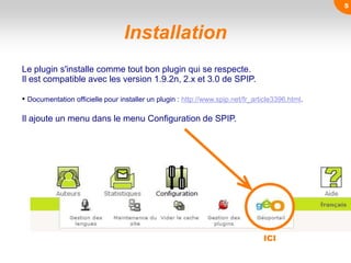 Installation
Le plugin s'installe comme tout bon plugin qui se respecte.
Il est compatible avec les version 1.9.2n, 2.x et 3.0 de SPIP.
• Documentation officielle pour installer un plugin : http://www.spip.net/fr_article3396.html.
Il ajoute un menu dans le menu Configuration de SPIP.
ICI
5
 