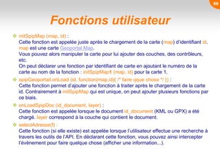 Fonctions utilisateur
 initSpipMap (map, id) :
Cette fonction est appelée juste après le chargement de la carte (map) d’identifiant id.
map est une carte Geoportal.Map.
Vous pouvez alors manipuler la carte pour lui ajouter des couches, des contrôleurs,
etc.
On peut déclarer une fonction par identifiant de carte en ajoutant le numéro de la
carte au nom de la fonction : initSpipMap1 (map, id) pour la carte 1.
 spipGeoportail.onLoad (id, function(map,id){ /* faire qque chose */ }) :
Cette fonction permet d’ajouter une fonction à traiter après le chargement de la carte
id. Contrairement à initSpipMap qui est unique, on peut ajouter plusieurs fonctions par
ce biais.
 onLoadSpipDoc (id_document, layer) :
Cette fonction est appelée lorsque le document id_document (KML ou GPX) a été
chargé. layer correspond à la couche qui contient le document.
 selectAdresse(f) :
Cette fonction (si elle existe) est appelée lorsque l’utilisateur effectue une recherche à
travers les outils de l’API. En déclarant cette fonction, vous pouvez ainsi intercepter
l’évènement pour faire quelque chose (afficher une information...).
50
 