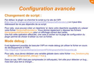 Configuration avancée
Changement de script :
Par défaut, le plugin va chercher le script sur le site de l’API
(http://api.ign.fr/geoportail/api/js/{versionAPI}/GeoportalExtended.js) or il peut être
intéressant de ne pas dépendre de ce script.
Pour cela, vous pouvez créer un répertoire ‘js’ dans votre répertoire squelette et y placer
votre fichier GeoportalExtended.js. Vous devrez également y déposer les fichiers
themegeoportalstandard.css pour un affichage correct des cartes.
Une fois cette opération effectuée, une case à cocher sur la page de configuration du
plugin permet de choisir d’utiliser ou non ce fichier.
Mode debug :
Il est également possible de basculer l’API en mode debug (et utiliser le fichier en cours
de développement à l’IGN :
http://depot.ign.fr/geoportail/api/js/{versionAPI}/lib/geoportal/lib/Geoportal.js).
Pour cela, vous devez déclarer une variable globale dans votre fichier mes_fonctions.php
($GLOBALS['geoportail_debug'] = true;).
Dans ce cas, l'API n'est pas compressée (ni obfusquée), fort utile pour détecter un bug...
mais bien plus lent à charger...
52
 
