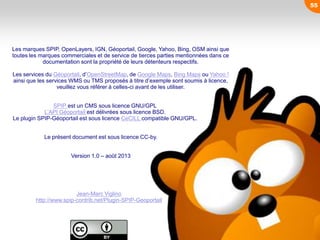55
Les marques SPIP, OpenLayers, IGN, Géoportail, Google, Yahoo, Bing, OSM ainsi que
toutes les marques commerciales et de service de tierces parties mentionnées dans ce
documentation sont la propriété de leurs détenteurs respectifs.
Les services du Géoportail, d’OpenStreetMap, de Google Maps, Bing Maps ou Yahoo !
ainsi que les services WMS ou TMS proposés à titre d’exemple sont soumis à licence,
veuillez vous référer à celles-ci avant de les utiliser.
SPIP est un CMS sous licence GNU/GPL
L’API Géoportail est délivrées sous licence BSD.
Le plugin SPIP-Géoportail est sous licence CeCILL compatible GNU/GPL.
Le présent document est sous licence CC-by.
Version 1.0 – août 2013
Jean-Marc Viglino
http://www.spip-contrib.net/Plugin-SPIP-Geoportail
 